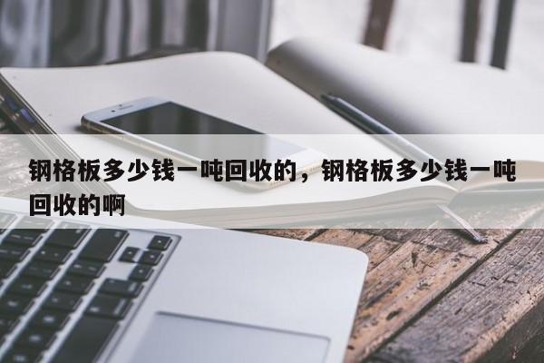 钢格板多少钱一吨回收的,钢格板多少钱一吨回收的啊