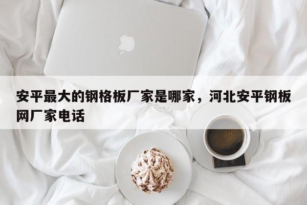 安平最大的钢格板厂家是哪家,河北安平钢板网厂家电话