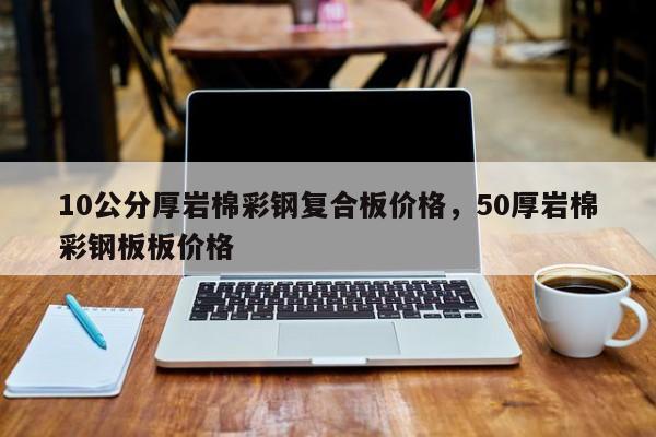 10公分厚岩棉彩钢复合板价格,50厚岩棉彩钢板板价格