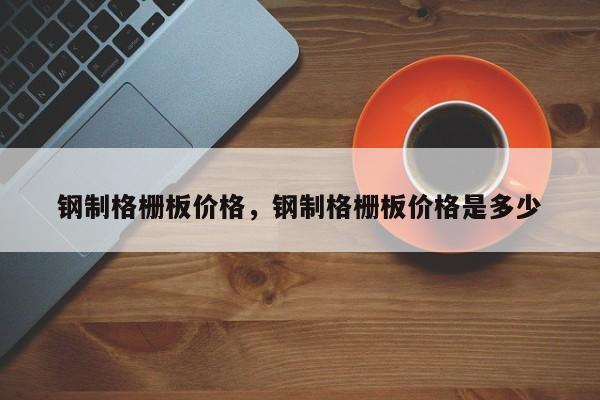钢制格栅板价格,钢制格栅板价格是多少